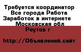 Требуется координатор - Все города Работа » Заработок в интернете   . Московская обл.,Реутов г.